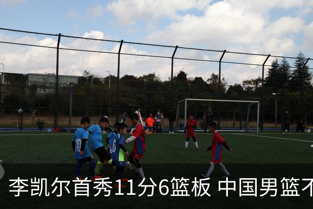 李凯尔首秀11分6篮板 中国男篮不敌意大利男篮